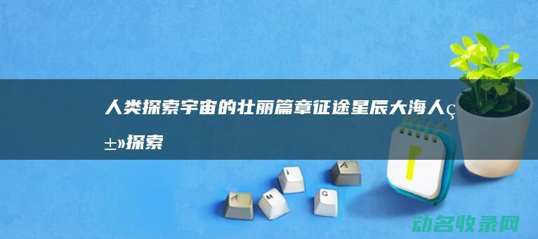 人类探索宇宙的壮丽篇章 征途星辰大海 (人类探索宇宙最远的距离)