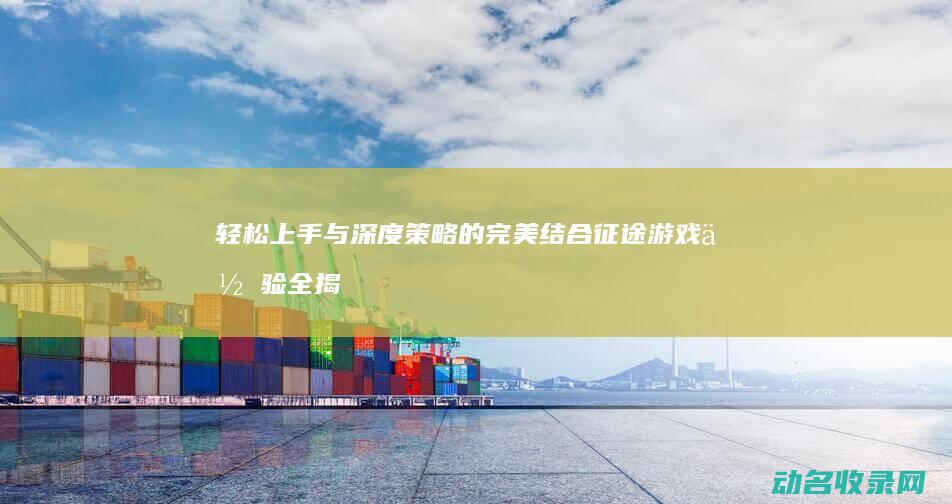 轻松上手与深度策略的完美结合 征途 游戏体验全揭秘 (轻松上手的意思是什么)