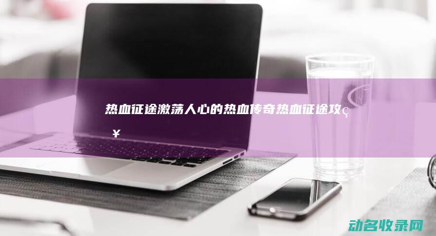 热血征途 激荡人心的热血传奇 (热血征途攻略)