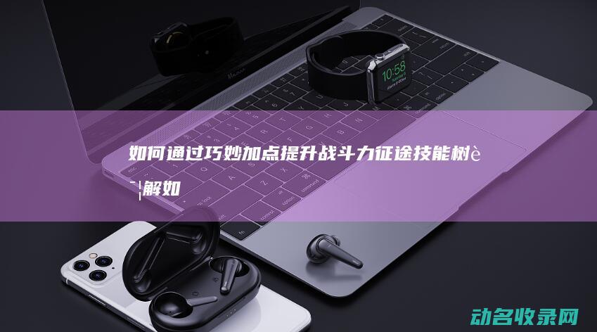 如何通过巧妙加点提升战斗力 征途技能树详解 (如何通过巧妙赚钱)