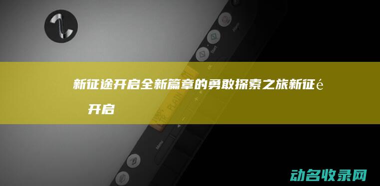 新征途 开启全新篇章的勇敢探索之旅 (新征途开启全屏模式)