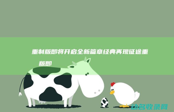 重制版即将开启全新篇章 经典再现 征途 (重制版即将开启的游戏)
