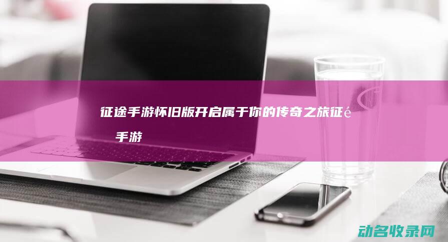 征途手游怀旧版 开启属于你的传奇之旅 (征途手游怀旧版)