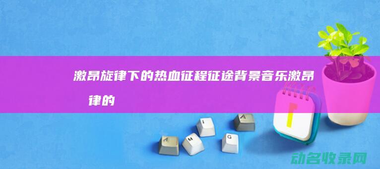 激昂旋律下的热血征程 征途背景音乐 (激昂旋律的意思)