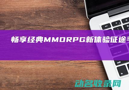 畅享经典MMORPG新体验 征途手游官网首页全面解析 (畅享经典豪华四件套)
