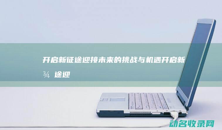 开启新征途 迎接未来的挑战与机遇 (开启新征途迎来新征程)