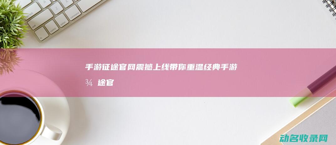 手游征途官网震撼上线 带你重温经典 (手游征途官网下载)