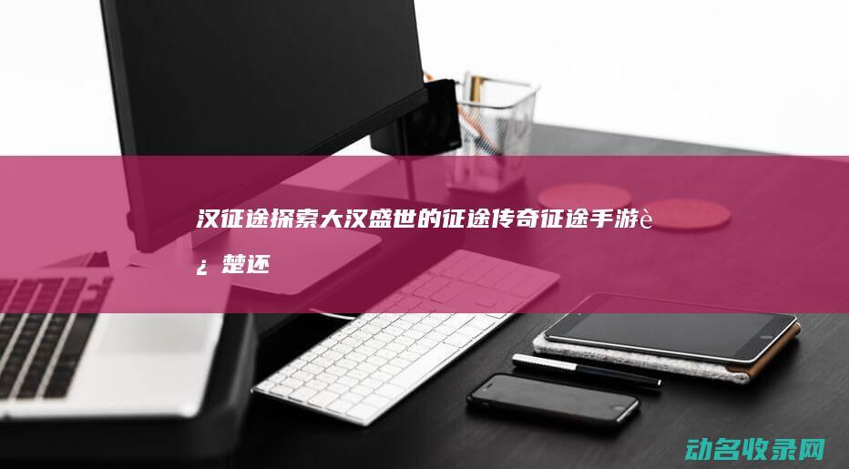 汉征途 探索大汉盛世的征途传奇 (征途手游进楚还是汉好)