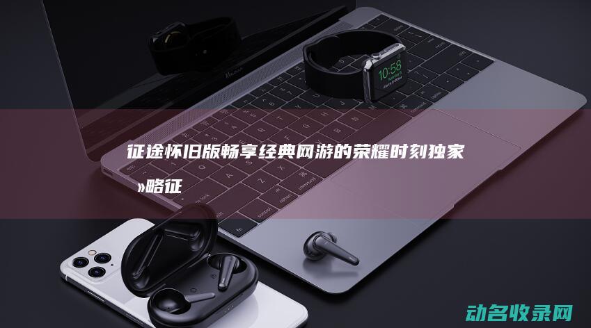 征途怀旧版 畅享经典网游的荣耀时刻 独家攻略 (征途怀旧版端游)