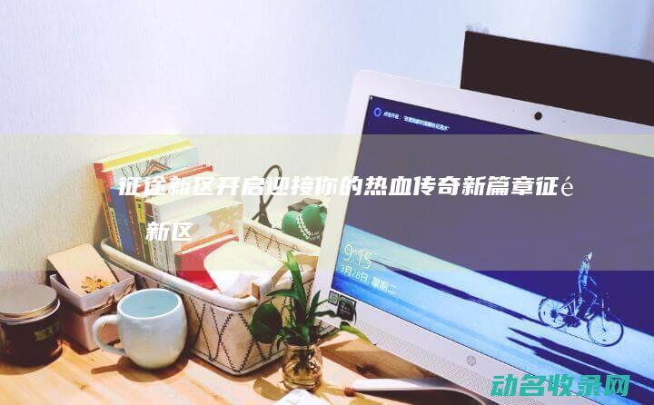 征途新区开启 迎接你的热血传奇新篇章 (征途新区开放时间)