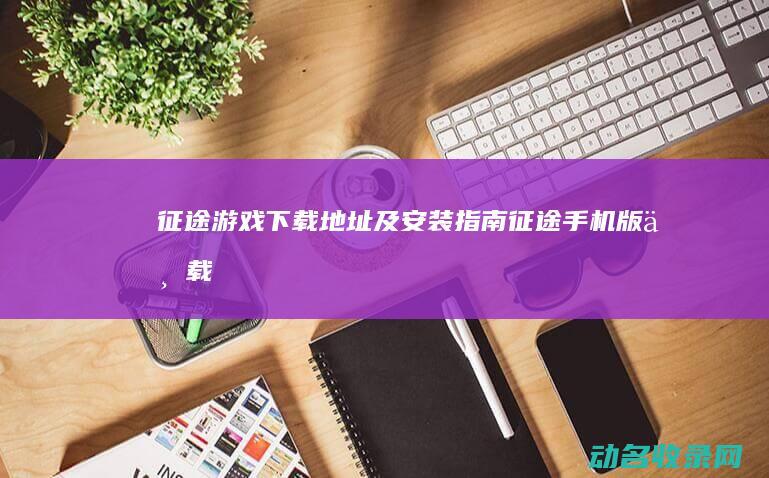 征途游戏下载地址及安装指南 (征途手机版下载)