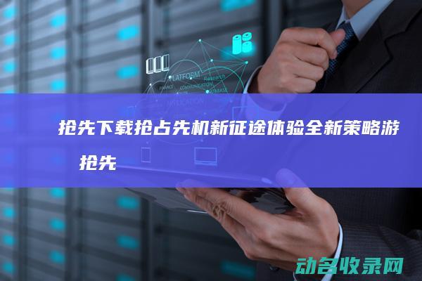 抢先下载 抢占先机 新征途 体验全新策略游戏 (抢先版下载)