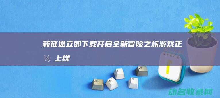 新征途 立即下载开启全新冒险之旅 游戏正式上线 (新征途啥意思)