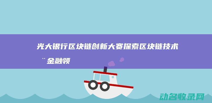 光大银行区块链创新大赛 探索区块链技术在金融领域的无限可能 (光大银行区块链云平台)