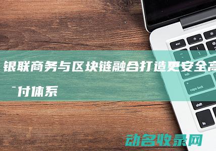 银联商务与区块链融合 打造更安全高效的支付体系 (银联商务属于)
