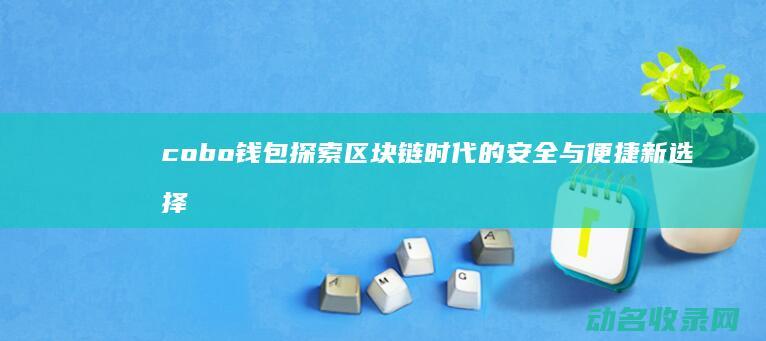 cobo钱包 探索区块链时代的安全与便捷新选择 (Cobo钱包)