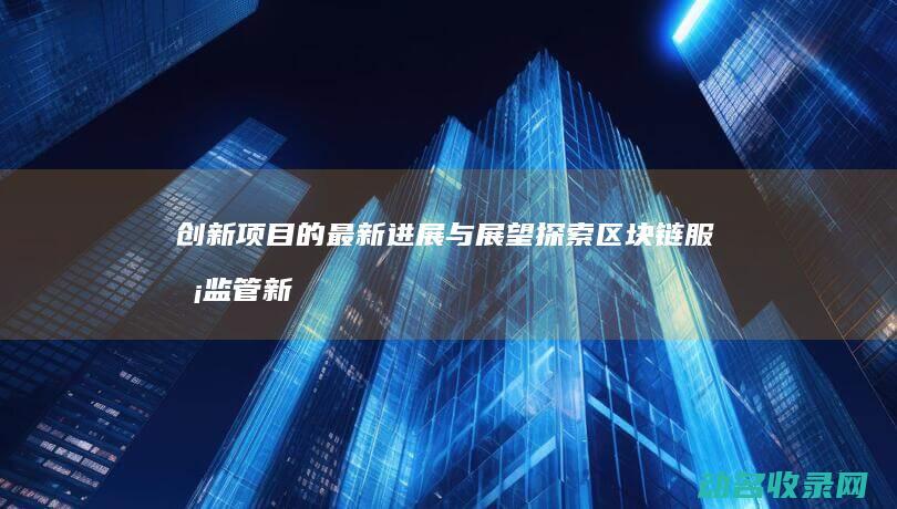 创新项目的最新进展与展望 探索区块链服务监管新模式 (创新项目的最终结果)
