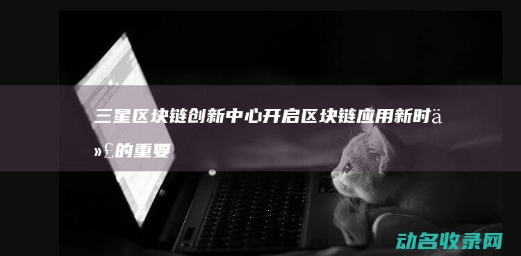 三星区块链创新中心 开启区块链应用新时代的重要平台 (三星区块链创始人是谁)